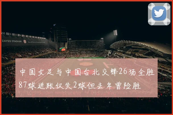 中国女足与中国台北交锋26场全胜87球进账仅失2球但去年曾险胜