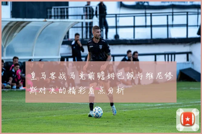 皇马客战马竞前瞻姆巴佩与维尼修斯对决的精彩看点分析
